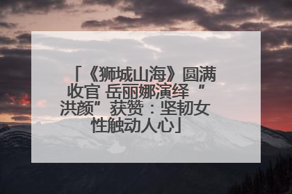 《狮城山海》圆满收官 岳丽娜演绎“洪颜”获赞：坚韧女性触动人心