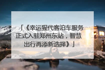 《幸运猩代客泊车服务正式入驻郑州东站，智慧出行再添新选择》
