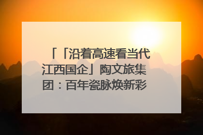 「沿着高速看当代江西国企」陶文旅集团：百年瓷脉焕新彩 文旅融合谱华章