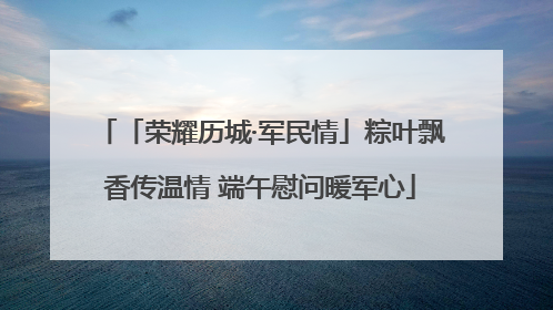 「荣耀历城·军民情」粽叶飘香传温情 端午慰问暖军心