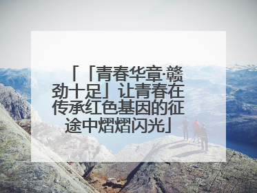 「青春华章·赣劲十足」让青春在传承红色基因的征途中熠熠闪光