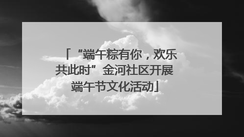 “端午粽有你，欢乐共此时”金河社区开展端午节文化活动