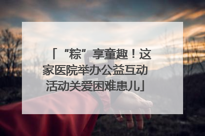 “粽”享童趣！这家医院举办公益互动活动关爱困难患儿