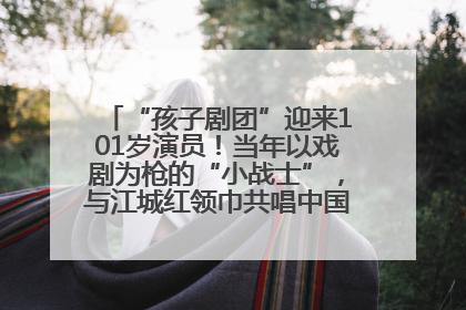 “孩子剧团”迎来101岁演员！当年以戏剧为枪的“小战士”，与江城红领巾共唱中国少年先锋队队歌