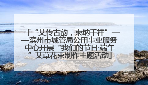 “艾传古韵，束纳千祥”——滨州市城管局公用事业服务中心开展“我们的节日·端午”艾草花束制作主题活动