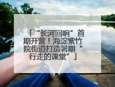 “长河回响”首期开营！海淀紫竹院街道打造暑期“行走的课堂”