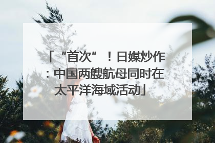 “首次”！日媒炒作：中国两艘航母同时在太平洋海域活动