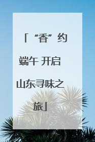“香”约端午 开启山东寻味之旅
