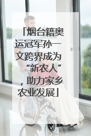 烟台籍奥运冠军孙一文跨界成为“新农人”，助力家乡农业发展