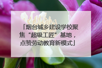 烟台城乡建设学校聚焦“超级工匠”基地，点赞劳动教育新模式