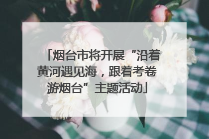 烟台市将开展“沿着黄河遇见海，跟着考卷游烟台”主题活动