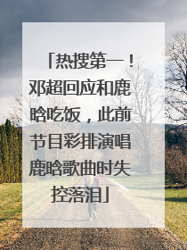 热搜第一！邓超回应和鹿晗吃饭，此前节目彩排演唱鹿晗歌曲时失控落泪