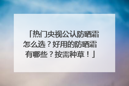 热门央视公认防晒霜怎么选？好用的防晒霜有哪些？按需种草！
