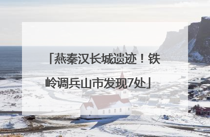 燕秦汉长城遗迹！铁岭调兵山市发现7处
