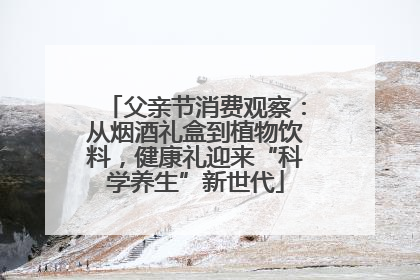 父亲节消费观察：从烟酒礼盒到植物饮料，健康礼迎来“科学养生”新世代