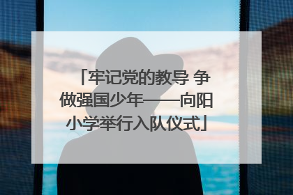 牢记党的教导 争做强国少年——向阳小学举行入队仪式