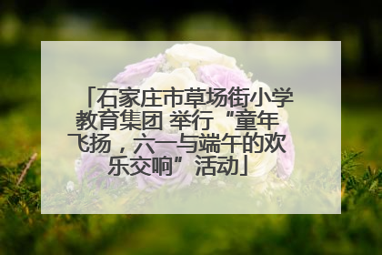 石家庄市草场街小学教育集团 举行“童年飞扬，六一与端午的欢乐交响”活动