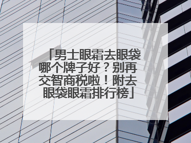 男士眼霜去眼袋哪个牌子好？别再交智商税啦！附去眼袋眼霜排行榜