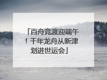 百舟竞渡迎端午！千年龙舟从新津划进世运会