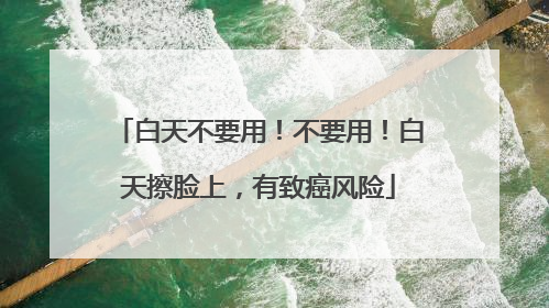 白天不要用！不要用！白天擦脸上，有致癌风险