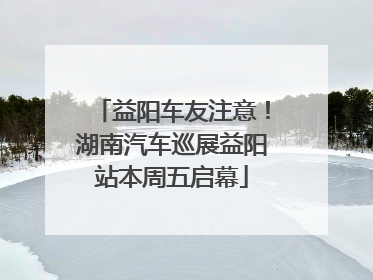 益阳车友注意！湖南汽车巡展益阳站本周五启幕