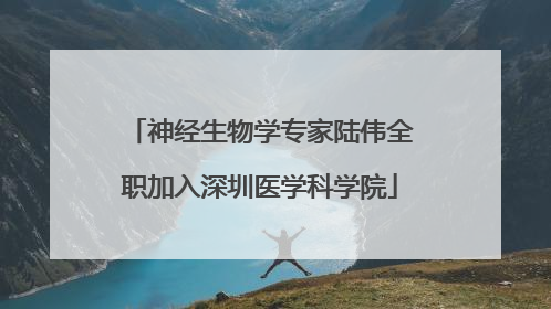 神经生物学专家陆伟全职加入深圳医学科学院