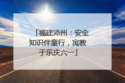 福建漳州：安全知识伴童行，寓教于乐庆六一
