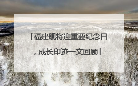 福建舰将迎重要纪念日，成长印迹一文回顾