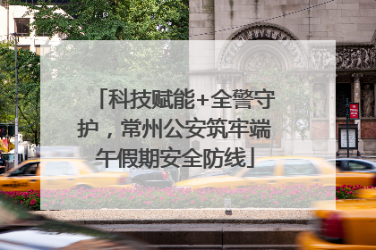 科技赋能+全警守护，常州公安筑牢端午假期安全防线