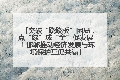 突破“跷跷板”困局，点“绿”成“金”促发展！邯郸推动经济发展与环境保护互促共赢