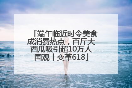 端午临近时令美食成消费热点，百斤大西瓜吸引超10万人围观丨变革618
