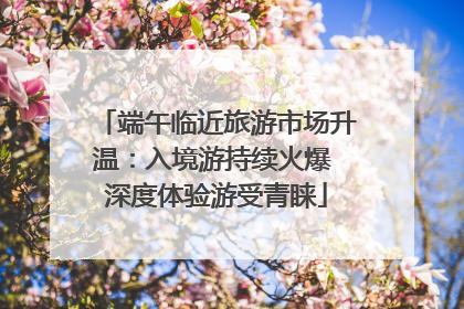 端午临近旅游市场升温：入境游持续火爆 深度体验游受青睐