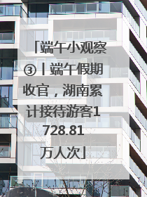 端午小观察③丨端午假期收官，湖南累计接待游客1728.81万人次