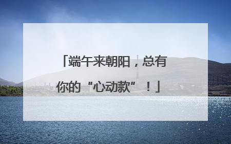 端午来朝阳，总有你的“心动款”！