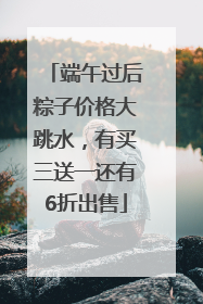 端午过后粽子价格大跳水，有买三送一还有6折出售