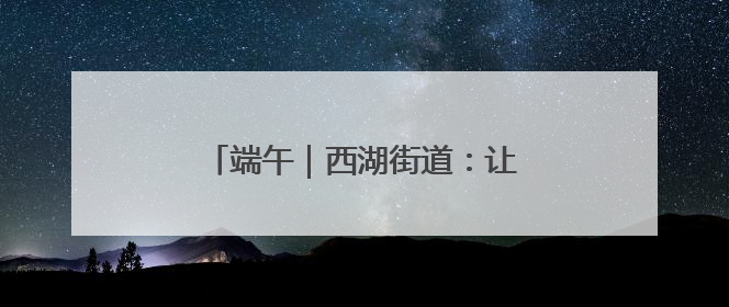 端午｜西湖街道：让传统节日焕发新活力