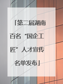 第二届湖南百名“国企工匠”人才宣传名单发布