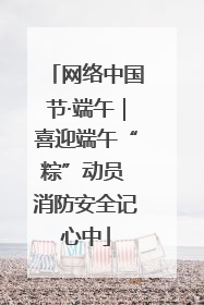 网络中国节·端午｜喜迎端午“粽”动员 消防安全记心中