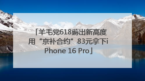 羊毛党618薅出新高度 用“京补合约”83元拿下iPhone 16 Pro