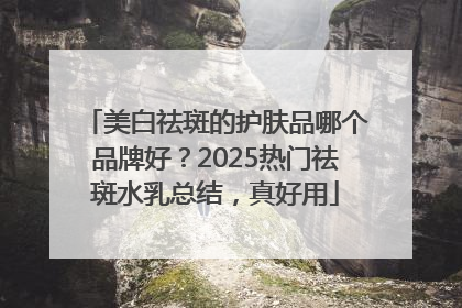 美白祛斑的护肤品哪个品牌好？2025热门祛斑水乳总结，真好用