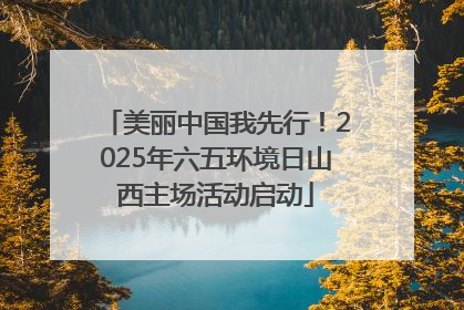 美丽中国我先行！2025年六五环境日山西主场活动启动