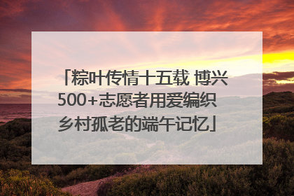 粽叶传情十五载 博兴500+志愿者用爱编织乡村孤老的端午记忆