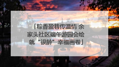 粽香盈巷传温情 余家头社区端午游园会绘就“银龄”幸福画卷