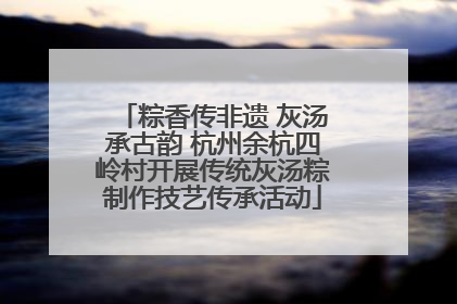 粽香传非遗 灰汤承古韵 杭州余杭四岭村开展传统灰汤粽制作技艺传承活动