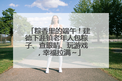 粽香里的端午！建德下涯镇老年人包粽子、查眼睛、玩游戏，幸福拉满～
