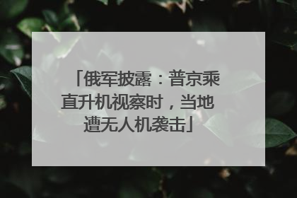 俄军披露：普京乘直升机视察时，当地遭无人机袭击