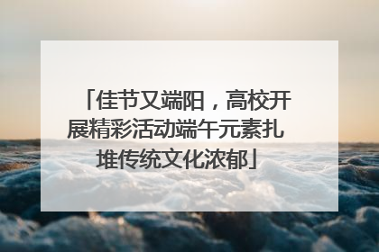 佳节又端阳，高校开展精彩活动端午元素扎堆传统文化浓郁