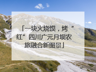 一块火烧馍，烤“红”四川广元月坝农旅融合新图景