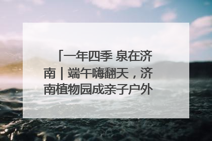 一年四季 泉在济南｜端午嗨翻天，济南植物园成亲子户外热门打卡地