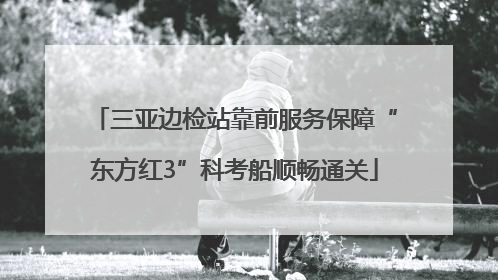三亚边检站靠前服务保障“东方红3”科考船顺畅通关